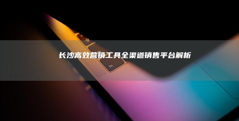 长沙高效营销工具：全渠道销售平台解析